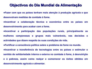 Objectivos do Dia Mundial da Alimentação Fazer com que os países tenham mais atenção à produção agrícola e que desenvolvam medidas de combate à fome. Incentivar a colaboração técnica e económica entre os países em desenvolvimento para acabar com a fome. Incentivar a participação das populações rurais, principalmente as mulheres camponesas e grupos mais vulneráveis, nas decisões e actividades que dizem respeito às suas condições de vida. Fortificar a consciência política sobre o problema da fome no mundo. Incentivar a transferência de tecnologias entre os países e estimular o sentido de solidariedade interna e externa no combate à fome, à desnutrição e à pobreza, assim como realçar e comemorar os êxitos obtidos em desenvolvimento agrícola e alimentar. 