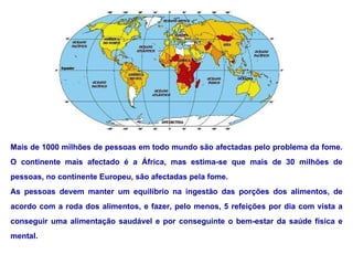 Mais de 1000 milhões de pessoas em todo mundo são afectadas pelo problema da fome. O continente mais afectado é a África, mas estima-se que mais de 30 milhões de pessoas, no continente Europeu, são afectadas pela fome. As pessoas devem manter um equilíbrio na ingestão das porções dos alimentos, de acordo com a roda dos alimentos, e fazer, pelo menos, 5 refeições por dia com vista a conseguir uma alimentação saudável e por conseguinte o bem-estar da saúde física e mental. 
