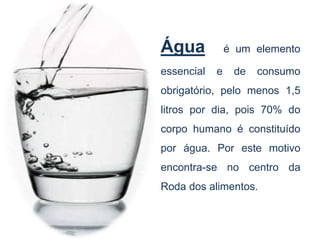 Água é um elemento
essencial e de consumo
obrigatório, pelo menos 1,5
litros por dia, pois 70% do
corpo humano é constituído
por água. Por este motivo
encontra-se no centro da
Roda dos alimentos.
 