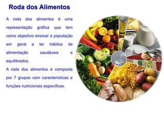 Roda dos Alimentos
A roda dos alimentos é uma
representação gráfica que tem
como objectivo ensinar a população
em geral a ter hábitos de
alimentação saudáveis e
equilibrados.
A roda dos alimentos é composta
por 7 grupos com características e
funções nutricionais específicas.
 