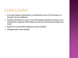 ConclusãoCom este trabalho aprendemos a importância do dia 16 de Outubro e o “porquê” da sua existência.Também aprendemos o que é uma alimentação saudável e porquê a sua importância e algumas informações da roda dos alimentos(da antiga e da nova).Esperemos que tenham gostado do nosso trabalho.Obrigada pela vossa atenção. 
