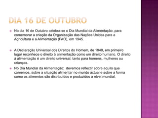 Dia 16 de OutubroNo dia 16 de Outubro celebra-se o Dia Mundial da Alimentação ,para comemorar a criação da Organização das Nações Unidas para a Agricultura e a Alimentação (FAO), em 1945. A Declaração Universal dos Direitos do Homem, de 1948, em primeiro lugar reconhece o direito à alimentação como um direito humano. O direito à alimentação é um direito universal, tanto para homens, mulheres ou crianças.No Dia Mundial da Alimentação:  devemos reflectir sobre aquilo que comemos, sobre a situação alimentar no mundo actual e sobre a forma como os alimentos são distribuídos e produzidos a nível mundial.
