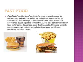 Fast-FoodFast-food ("comida rápida" em inglês) é o nome genérico dado ao consumo de refeições que podem ser preparadas e servidas em um intervalo pequeno de tempo. São comercializados desta maneira os sanduíches, pizzas e pasteis entre outros. Aplica-se à comida vendida em lojas pertencentes às grandes redes de alimentação. O mesmo alimento, que por vezes é vendido como refeição rápida, pode também ser consumido em restaurantes. 