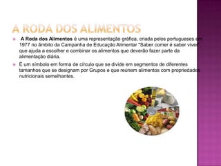 A Roda Dos AlimentosA Roda dos Alimentos é uma representação gráfica, criada pelos portugueses em 1977 no âmbito da Campanha de Educação Alimentar "Saber comer é saber viver", que ajuda a escolher e combinar os alimentos que deverão fazer parte da alimentação diária.É um símbolo em forma de círculo que se divide em segmentos de diferentes tamanhos que se designam por Grupos e que reúnem alimentos com propriedades nutricionais semelhantes.