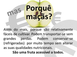 Porquê
maçãs?
Além do mais, porque são relativamente
fáceis de cultivar. Podem transportar-se sem
grandes perdas. Podem conservar-se
(refrigeradas) por muito tempo sem alterar
as suas qualidades nutricionais.
São uma fruta acessível a todos.
 