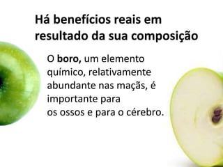 Há benefícios reais em
resultado da sua composição
O boro, um elemento
químico, relativamente
abundante nas maçãs, é
importante para
os ossos e para o cérebro.
 