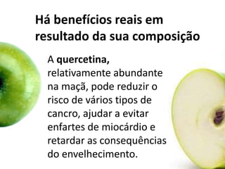 Há benefícios reais em
resultado da sua composição
A quercetina,
relativamente abundante
na maçã, pode reduzir o
risco de vários tipos de
cancro, ajudar a evitar
enfartes de miocárdio e
retardar as consequências
do envelhecimento.
 