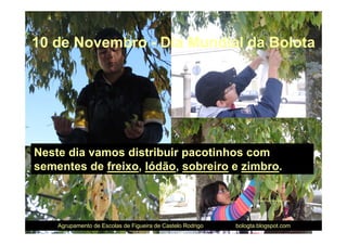 10 de Novembro - Dia Mundial da Bolota




Neste dia vamos distribuir pacotinhos com
sementes de freixo, lódão, sobreiro e zimbro.

                                                                   Recolha de sementes




    Agrupamento de Escolas de Figueira de Castelo Rodrigo   bologta.blogspot.com
 