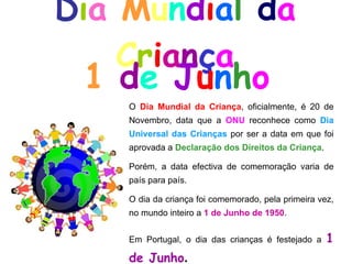 D i a   M u n d i a l   d a   C r i a n ç a 1  d e  J u n h o O  Dia Mundial da Criança , oficialmente, é 20 de Novembro, data que a  ONU  reconhece como  Dia Universal das Crianças  por ser a data em que foi aprovada a  Declaração dos Direitos da Criança . Porém, a data efectiva de comemoração varia de país para país. O dia da criança foi comemorado, pela primeira vez, no mundo inteiro a  1 de Junho de 1950 . Em Portugal, o dia das crianças é festejado a  1 de Junho . 