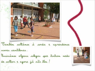 Também saltámos à corda e aprendemos
novas cantilenas.
Ensinámos alguns colegas que tinham medo
de saltar e agora já não têm!
 
