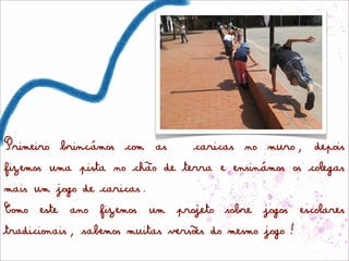 Primeiro brincámos com as        caricas no muro, depois
fizemos uma pista no chão de terra e ensinámos os colegas
mais um jogo de caricas.
Como este ano fizemos um projeto sobre jogos escolares
tradicionais, sabemos muitas versões do mesmo jogo!
 