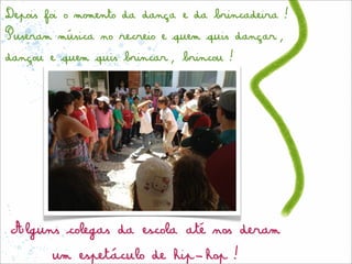 Depois foi o momento da dança e da brincadeira!
Puseram música no recreio e quem quis dançar,
dançou e quem quis brincar, brincou!




Alguns colegas da escola até nos deram
       um espetáculo de hip-hop!
 