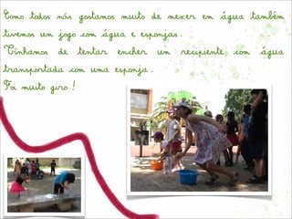 Como todos nós gostamos muito de mexer em água também
tivemos um jogo com água e esponjas.
Tínhamos de tentar encher um recipiente com água
transportada com uma esponja.
Foi muito giro!
 