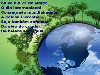 Salve dia 21 de Março
O dia internacional
Consagrado mundialmente
A defesa Florestal
Seja também defensor
Da obra do criador
De beleza sem igual
 