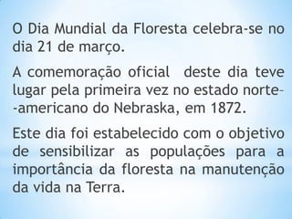 O Dia Mundial da Floresta celebra-se no
dia 21 de março.
A comemoração oficial deste dia teve
lugar pela primeira vez no estado norte–
-americano do Nebraska, em 1872.
Este dia foi estabelecido com o objetivo
de sensibilizar as populações para a
importância da floresta na manutenção
da vida na Terra.
 