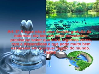 Art. 6º A água não é uma doação gratuita da natureza; ela tem um valor econômico: precisa-se saber que ela é, algumas vezes, rara e dispendiosa e que pode muito bem escassear em qualquer região do mundo.  Thallis 