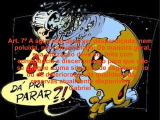 Art. 7º A água não deve ser desperdiçada, nem poluída, nem envenenada. De maneira geral, sua utilização deve ser feita com consciência e discernimento para que não se chegue a uma situação de esgotamento ou de deterioração da qualidade das reservas atualmente disponíveis.  Gabriel 