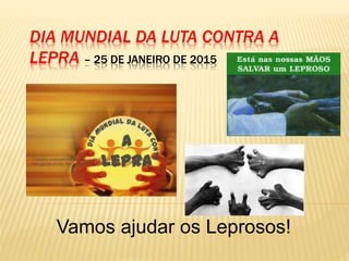 DIA MUNDIAL DA LUTA CONTRA A
LEPRA – 25 DE JANEIRO DE 2015
Vamos ajudar os Leprosos!
 