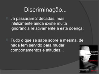 Discriminação…
 Já passaram 2 décadas, mas
infelizmente ainda existe muita
ignorância relativamente a esta doença;
 Tudo o que se sabe sobre a mesma, de
nada tem servido para mudar
comportamentos e atitudes...
 
