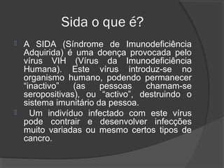 Sida o que é?
 A SIDA (Síndrome de Imunodeficiência
Adquirida) é uma doença provocada pelo
vírus VIH (Vírus da Imunodeficiência
Humana). Este vírus introduz-se no
organismo humano, podendo permanecer
“inactivo” (as pessoas chamam-se
seropositivas), ou “activo”, destruindo o
sistema imunitário da pessoa.
 Um indivíduo infectado com este vírus
pode contrair e desenvolver infecções
muito variadas ou mesmo certos tipos de
cancro.
 