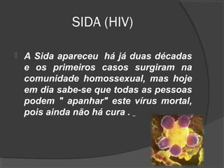 SIDA (HIV)
 A Sida apareceu há já duas décadas
e os primeiros casos surgiram na
comunidade homossexual, mas hoje
em dia sabe-se que todas as pessoas
podem " apanhar" este vírus mortal,
pois ainda não há cura .
 