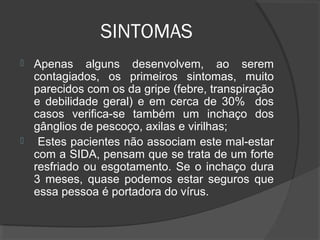 SINTOMAS
 Apenas alguns desenvolvem, ao serem
contagiados, os primeiros sintomas, muito
parecidos com os da gripe (febre, transpiração
e debilidade geral) e em cerca de 30% dos
casos verifica-se também um inchaço dos
gânglios de pescoço, axilas e virilhas;
 Estes pacientes não associam este mal-estar
com a SIDA, pensam que se trata de um forte
resfriado ou esgotamento. Se o inchaço dura
3 meses, quase podemos estar seguros que
essa pessoa é portadora do vírus.
 