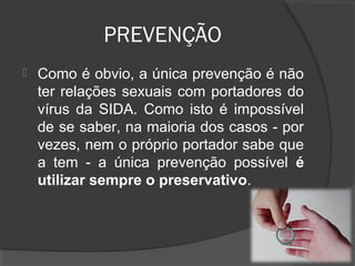 PREVENÇÃO
 Como é obvio, a única prevenção é não
ter relações sexuais com portadores do
vírus da SIDA. Como isto é impossível
de se saber, na maioria dos casos - por
vezes, nem o próprio portador sabe que
a tem - a única prevenção possível é
utilizar sempre o preservativo.
 