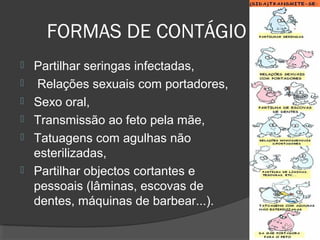 FORMAS DE CONTÁGIO
 Partilhar seringas infectadas,
 Relações sexuais com portadores,
 Sexo oral,
 Transmissão ao feto pela mãe,
 Tatuagens com agulhas não
esterilizadas,
 Partilhar objectos cortantes e
pessoais (lâminas, escovas de
dentes, máquinas de barbear...).
 