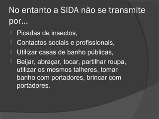 No entanto a SIDA não se transmite
por…
 Picadas de insectos,
 Contactos sociais e profissionais,
 Utilizar casas de banho públicas,
 Beijar, abraçar, tocar, partilhar roupa,
utilizar os mesmos talheres, tomar
banho com portadores, brincar com
portadores.
 