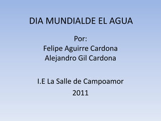 DIA MUNDIALDE EL AGUA Por:Felipe Aguirre CardonaAlejandro Gil Cardona I.E La Salle de Campoamor 2011 