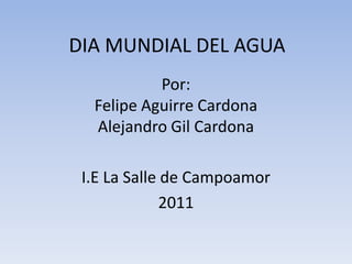 DIA MUNDIAL DEL AGUA Por:Felipe Aguirre CardonaAlejandro Gil Cardona I.E La Salle de Campoamor 2011 