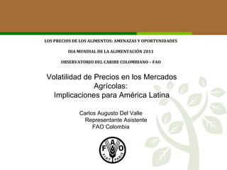 LOS PRECIOS DE LOS ALIMENTOS: AMENAZAS Y OPORTUNIDADES DIA MUNDIAL DE LA ALIMENTACIÓN 2011 OBSERVATORIO DEL CARIBE COLOMBIANO – FAO Volatilidad de Precios en los Mercados Agrícolas:  Implicaciones para América Latina Carlos Augusto Del Valle Representante Asistente FAO Colombia 