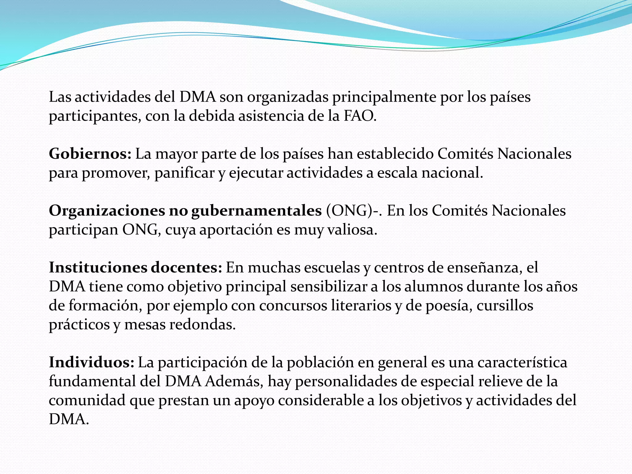 Las actividades del DMA son organizadas principalmente por los países
participantes, con la debida asistencia de la FAO.

Gobiernos: La mayor parte de los países han establecido Comités Nacionales
para promover, panificar y ejecutar actividades a escala nacional.

Organizaciones no gubernamentales (ONG)-. En los Comités Nacionales
participan ONG, cuya aportación es muy valiosa.

Instituciones docentes: En muchas escuelas y centros de enseñanza, el
DMA tiene como objetivo principal sensibilizar a los alumnos durante los años
de formación, por ejemplo con concursos literarios y de poesía, cursillos
prácticos y mesas redondas.

Individuos: La participación de la población en general es una característica
fundamental del DMA Además, hay personalidades de especial relieve de la
comunidad que prestan un apoyo considerable a los objetivos y actividades del
DMA.
 