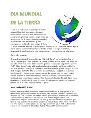 El Día de la Tierra es un día celebrado en muchos
países el 22 de abril. Su promotor, el senador
estadounidense Gaylord Nelson, instauró este día
para crear una conciencia común a los problemas de
la superpoblación, la producción de contaminación,
la conservación de la biodiversidad y otras
preocupaciones ambientales para proteger la Tierra.
Es un día para rendir homenaje a nuestro planeta y reconocer a la Tierra como nuestro hogar y
nuestra madre, así como lo han expresado distintas culturas a lo largo de la historia,
demostrando la interdependencia entre sus ecosistemas y los seres vivos que la habitamos.1
Origendel término
De acuerdo con Gaylord Nelson, el término “Día de la Tierra”, era “un nombre obvio y
lógico”, sugerido por “ciertas personas” en el otoño de 1969, incluido, afirma, “un amigo mío
que había estado en el campo de las relaciones públicas y un ejecutivo de publicidad de New
York”, Julian Koenig,5 quien había estado en el comité organizador de Nelson en 1969. La
idea se le ocurrió a Koeing por la coincidencia entre su cumpleaños y el día escogido, el 22 de
abril; en inglés, Earth Day (Día de la Tierra) rima con birthday (cumpleaños), la conexión
parecía natural.6 7 Otros nombres circularon durante las preparaciones –el mismo Nelson
continuó llamándolo National Environment Teach-In (Encuentro Nacional del Medio
Ambiente), pero el coordinador nacional, Denis Hayes, usó el término Día de la Tierra en sus
comunicados y la cobertura de prensa del evento fue prácticamente unánime en el uso del
término Día de la Tierra, así que el nombre se quedó.5
Importancia del 22 de abril
Gaylord Nelson escogió la fecha de tal manera que se maximizara la participación en las
universidades, ya que lo consideraba un encuentro entre maestros y alumnos. Determinó que
la semana del 19 al 25 de abril era la mejor apuesta, ya que esta no coincidía con los exámenes
o las vacaciones de primavera.8 Más aún, esta fecha no tenía ningún conflicto con
celebraciones religiosas como la Pascua o el Pésaj, y era demasiado tarde en primavera para
tener un clima decente. Más estudiantes preferirían estar en clase y habría menos competencia
con otros eventos de media semana –así que eligió el miércoles 22 de abril. El día también
coincidió con el aniversario del natalicio de John Muir, notable conservacionista.
 