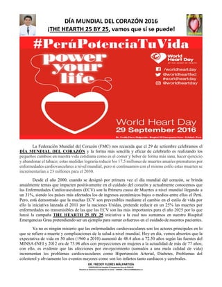 DÍA MUNDIAL DEL CORAZÓN 2016
¡THE HEARTH 25 BY 25, vamos que sí se puede!
DR. FREDDY FLORES MALPARTIDA
CARDIÓLOGO del Hospital III Emergencias Grau de ESSALUD
Maestría en Docencia e Investigación en Salud – UNMSM. / ffloresm2006@yahoo.es
La Federación Mundial del Corazón (FMC) nos recuerda que el 29 de setiembre celebramos el
DÍA MUNDIAL DEL CORAZÓN y la forma más sencilla y eficaz de celebrarlo es realizando los
pequeños cambios en nuestra vida cotidiana como es el comer y beber de forma más sana, hacer ejercicio
y abandonar el tabaco; estas medidas lograría reducir los 17.5 millones de muertes anuales prematuras por
enfermedades cardiovasculares a nivel mundial, pero si continuamos con el mismo estilo estas muertes se
incrementarían a 23 millones para el 2030.
Desde el año 2000, cuando se designó por primera vez el día mundial del corazón, se brinda
anualmente temas que impacten positivamente en el cuidado del corazón y actualmente conocemos que
las Enfermedades Cardiovasculares (ECV) son la Primera causa de Muertes a nivel mundial llegando a
un 31%, siendo los países más afectados los de ingresos económicos bajos o medios entre ellos el Perú.
Pero, está demostrado que la muchas ECV son prevenibles mediante el cambio en el estilo de vida por
ello la iniciativa lanzada el 2011 por la naciones Unidas, pretende reducir en un 25% las muertes por
enfermedades no transmisibles de las que las ECV son las más importantes para el año 2025 por lo que
lanzó la campaña THE HEARTH 25 BY 25 iniciativa a la cual nos sumamos en nuestro Hospital
Emergencias Grau pretendiendo ser un ejemplo para sumar esfuerzos en el cuidado de nuestros pacientes.
Ya no es ningún misterio que las enfermedades cardiovasculares son los actores principales en lo
que se refiere a muerte y complicaciones de la salud a nivel mundial. Hoy en día, vemos absortos que la
expectativa de vida en 50 años (1960 a 2010) aumentó de 48.4 años a 72.50 años según las fuentes del
MINSA-INEI y 2012 era de 73.98 años con proyecciones en mujeres a la actualidad de más de 77 años;
con ello, es evidente que las afecciones por envejecimiento (sumados a una mala calidad de vida)
incrementan los problemas cardiovasculares como Hipertensión Arterial, Diabetes, Problemas del
colesterol y obviamente los eventos mayores como son los infartos tanto cardiacos y cerebrales.
 