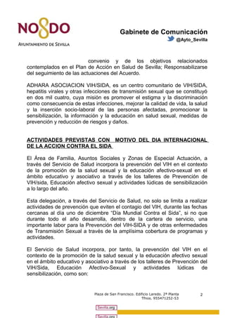 Gabinete de Comunicación 
@Ayto_Sevilla 
convenio y de los objetivos relacionados 
contemplados en el Plan de Acción en Salud de Sevilla; Responsabilizarse 
del seguimiento de las actuaciones del Acuerdo. 
ADHARA ASOCIACION VIH/SIDA, es un centro comunitario de VIH/SIDA, 
hepatitis virales y otras infecciones de transmisión sexual que se constituyó 
en dos mil cuatro, cuya misión es promover el estigma y la discriminación 
como consecuencia de estas infecciones, mejorar la calidad de vida, la salud 
y la inserción socio-laboral de las personas afectadas, promocionar la 
sensibilización, la información y la educación en salud sexual, medidas de 
prevención y reducción de riesgos y daños. 
ACTIVIDADES PREVISTAS CON MOTIVO DEL DIA INTERNACIONAL 
DE LA ACCION CONTRA EL SIDA 
El Área de Familia, Asuntos Sociales y Zonas de Especial Actuación, a 
través del Servicio de Salud incorpora la prevención del VIH en el contexto 
de la promoción de la salud sexual y la educación afectivo-sexual en el 
ámbito educativo y asociativo a través de los talleres de Prevención de 
VIH/sida, Educación afectivo sexual y actividades lúdicas de sensibilización 
a lo largo del año. 
Esta delegación, a través del Servicio de Salud, no solo se limita a realizar 
actividades de prevención que eviten el contagio del VIH, durante las fechas 
cercanas al día uno de diciembre “Día Mundial Contra el Sida”, si no que 
durante todo el año desarrolla, dentro de la cartera de servicio, una 
importante labor para la Prevención del VIH-SIDA y de otras enfermedades 
de Transmisión Sexual a través de la amplísima cobertura de programas y 
actividades. 
El Servicio de Salud incorpora, por tanto, la prevención del VIH en el 
contexto de la promoción de la salud sexual y la educación afectivo sexual 
en el ámbito educativo y asociativo a través de los talleres de Prevención del 
VIH/Sida, Educación Afectivo-Sexual y actividades lúdicas de 
sensibilización, como son: 
Plaza de San Francisco. Edificio Laredo. 2ª Planta 
Tfnos. 955471252-53 
2 
 
