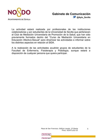 Gabinete de Comunicación 
@Ayto_Sevilla 
La actividad estará realizada por profesionales de las instituciones 
colaboradoras y por estudiantes de la Universidad de Sevilla que pertenecen 
al Club de Mediación Universitaria de Promoción de la Salud, que han sido 
previamente formados dentro del “Curso de Mediación Universitaria en 
Educación Afectivo-Sexual” para dinamizar las actividades e informar sobre 
los distintos aspectos en relación al SIDA. 
A la realización de las actividades acudirán grupos de estudiantes de la 
Facultad de Enfermería, Fisioterapia y Podología, aunque estará a 
disposición de cualquier persona que quiera participar. 
Plaza de San Francisco. Edificio Laredo. 2ª Planta 
Tfnos. 955471252-53 
5 
 