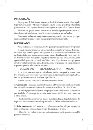 INTRODUÇÃO
      O programa de hoje encerra a campanha de 10 dias de oração e busca pelo
Espírito Santo, com 10 horas de oração e jejum. É uma grande oportunidade
para renovar a vida espiritual e receber uma porção especial do Espírito Santo.
      Milhares de igrejas e uma multidão de membros participaram destes 10
dias e hoje estão dedicando estas 10 horas completamente ao Senhor.
      Não vamos ter hoje um congresso nem um espetáculo, mas um tempo espe-
cial dedicado a buscar ao Senhor e estar em plena sintonia com Ele.

DISCIPULADO
    Você pode estar se perguntando: Por que a igreja organizou este programa?
    A igreja na América do Sul tem desenvolvido uma forte visão de discipula-
do. Não é algo voltado apenas para quem é novo na fé. Para estes existe o ciclo
do discipulado, para ajudar nos primeiros passos da vida cristã. É um conceito
de discipulado que nos ajuda a resgatar a essência da vida cristã, ou seja, uma
oportunidade para viver como Jesus Cristo viveu. Algo simples, mas que possa
envolver cada membro da igreja. Essa visão está organizada em três princípios
e que são apresentados em três palavras:
       COMUNHÃO                 RELACIONAMENTO                  MISSÃO
     A partir do momento que aprofundamos a visão e a experiência com esses
três princípios, vivemos uma vida cristã plena. É algo simples, mas significativo,
que vai gerar cristãos mais maduros e profundos.
     Por trás de cada uma destas palavras existe um sonho:
1. Comunhão – ver cada membro buscando a Deus na primeira hora de cada
dia, envolvido na jornada espiritual – Bíblia, oração, lição ES, Ellen White.
     - Como Igreja mundial temos um projeto especial chamado “Reavivados
por Sua Palavra”- um capítulo por dia, todos juntos até 2015 e assim vamos ler
a Bíblia inteira.
     - Cada manhã queremos ver nossos membros clamando pelo batismo do
Espírito Santo e saindo renovados para andar as 24 horas do dia com Deus.

2. Relacionamento – O sonho é ver cada membro abraçado por uma igreja
mais acolhedora e isso acontece dentro dos pequenos grupos.
    - O sonho é ver cada membro abrindo sua casa ou participando em um PG
perto de onde vive.

                                                                                     3
 