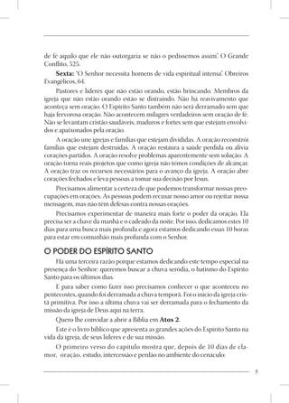 de fé aquilo que ele não outorgaria se não o pedíssemos assim”. O Grande
Conflito, 525.
     Sexta: “O Senhor necessita homens de vida espiritual intensa” Obreiros
                                                                     .
Evangélicos, 64.
     Pastores e líderes que não estão orando, estão brincando. Membros da
igreja que não estão orando estão se distraindo. Não há reavivamento que
aconteça sem oração. O Espírito Santo também não será derramado sem que
haja fervorosa oração. Não acontecem milagres verdadeiros sem oração de fé.
Não se levantam cristão saudáveis, maduros e fortes sem que estejam envolvi-
dos e apaixonados pela oração.
     A oração une igrejas e famílias que estejam divididas. A oração reconstrói
famílias que estejam destruídas. A oração restaura a saúde perdida ou alivia
corações partidos. A oração resolve problemas aparentemente sem solução. A
oração torna reais projetos que como igreja não temos condições de alcançar.
A oração traz os recursos necessários para o avanço da igreja. A oração abre
corações fechados e leva pessoas a tomar sua decisão por Jesus.
     Precisamos alimentar a certeza de que podemos transformar nossas preo-
cupações em orações. As pessoas podem recusar nosso amor ou rejeitar nossa
mensagem, mas não têm defesas contra nossas orações.
     Precisamos experimentar de maneira mais forte o poder da oração. Ela
precisa ser a chave da manhã e o cadeado da noite. Por isso, dedicamos estes 10
dias para uma busca mais profunda e agora estamos dedicando essas 10 horas
para estar em comunhão mais profunda com o Senhor.

O PODER DO ESPÍRITO SANTO
     Há uma terceira razão porque estamos dedicando este tempo especial na
presença do Senhor: queremos buscar a chuva serôdia, o batismo do Espírito
Santo para os últimos dias.
     E para saber como fazer isso precisamos conhecer o que aconteceu no
pentecostes, quando foi derramada a chuva temporã. Foi o início da igreja cris-
tã primitiva. Por isso a última chuva vai ser derramada para o fechamento da
missão da igreja de Deus aqui na terra.
     Quero lhe convidar a abrir a Bíblia em Atos 2.
     Este é o livro bíblico que apresenta as grandes ações do Espírito Santo na
vida da igreja, de seus líderes e de sua missão.
     O primeiro verso do capítulo mostra que, depois de 10 dias de cla-
mor, oração, estudo, intercessão e perdão no ambiente do cenáculo:

                                                                                  5
 