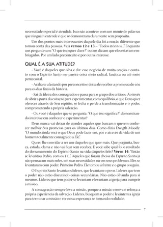 necessidade especial é atendida. Isso não acontece com um monte de palavras
que ninguém entende e que se demonstram claramente sem propósito.
    Um dos pontos mais interessantes daquele dia foi a reação diferente que
tomou conta das pessoas. Veja versos 12 e 13 – “Todos atônitos...” Enquanto
                                                                   .
uns perguntavam: “O que isso quer dizer?” outros diziam que eles estavam em-
briagados. Por um lado preconceito e por outro interesse.

QUAL É A SUA ATITUDE?
     - Você é daqueles que olha e diz: esse negócio de muita oração e conta-
to com o Espírito Santo me parece coisa meio radical, fanática ou até meio
pentecostal.
     - Acaba se afastando por preconceito e deixa de receber a promessa do céu
para os dias finais da história.
     - Sai da fileira dos consagrados e passa para o grupo dos críticos. Ao invés
de abrir a porta do coração para experimentar, com equilíbrio, o que Deus quer
oferecer através de Seu espírito, se fecha e perde a transformação e o poder,
comprometendo a própria salvação.
     - Ou você é daqueles que se pergunta: “O que isso significa?” demonstran-
do interesse em conhecer e experimentar?
     Deus nunca vai deixar de atender aqueles que buscam e querem conhe-
cer melhor Sua promessa para os últimos dias. Como dizia Dwigth Moody:
“O mundo ainda verá o que Deus pode fazer em, por e através da vida de um
homem totalmente consagrado a Ele”     .
     Quero lhe convidar a ser um daqueles que quer mais. Que pergunta, bus-
ca, estuda, clama e não vai ficar sem receber. E você sabe qual foi o resultado
do derramamento do Espírito Santo na vida daqueles fiéis? Verso 14: “Então
se levantou Pedro, com os 11...” Aqueles que foram cheios do Espírito Santo já
                                 .
não pensavam mais neles, em suas necessidades ou em seus problemas. Eles se
levantaram com poder. Primeiro Pedro. Ele tomou a frente e o grupo o seguiu.
     O Espírito Santo levanta os líderes, que levantam o povo. Líderes que tem
o poder não estão discutindo coisas secundárias. Não estão olhando para si
mesmos. Líderes que tem poder se levantam e levantam a igreja para cumprir
a missão.
     A consagração sempre leva a missão, porque a missão renova e reforça a
própria experiência da salvação. Líderes, busquem o poder e levantem a igreja
para terminar a missão e ver nossa esperança se tornando realidade.

                                                                                    7
 