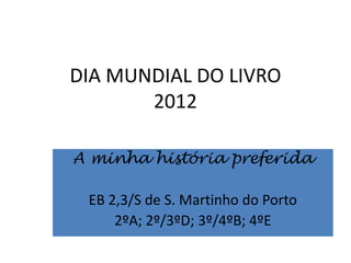 DIA MUNDIAL DO LIVRO
       2012

A minha história preferida

 EB 2,3/S de S. Martinho do Porto
     2ºA; 2º/3ºD; 3º/4ºB; 4ºE
 