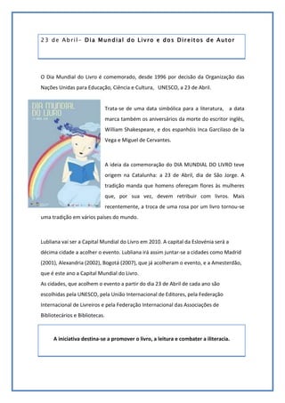 23 de Abril- Dia Mundial do Livro e dos Direitos de Autor<br />O Dia Mundial do Livro é comemorado, desde 1996 por decisão da Organização das Nações Unidas para Educação, Ciência e Cultura,   UNESCO, a 23 de Abril. <br />-337185139065<br />Trata-se de uma data simbólica para a literatura,   a data marca também os aniversários da morte do escritor inglês, William Shakespeare, e dos espanhóis Inca Garcilaso de la Vega e Miguel de Cervantes.<br />A ideia da comemoração do DIA MUNDIAL DO LIVRO teve origem na Catalunha: a 23 de Abril, dia de São Jorge. A tradição manda que homens ofereçam flores às mulheres que, por sua vez, devem retribuir com livros. Mais recentemente, a troca de uma rosa por um livro tornou-se uma tradição em vários países do mundo.<br />Lubliana vai ser a Capital Mundial do Livro em 2010. A capital da Eslovénia será a décima cidade a acolher o evento. Lubliana irá assim juntar-se a cidades como Madrid (2001), Alexandria (2002), Bogotá (2007), que já acolheram o evento, e a Amesterdão, que é este ano a Capital Mundial do Livro.As cidades, que acolhem o evento a partir do dia 23 de Abril de cada ano são escolhidas pela UNESCO, pela União Internacional de Editores, pela Federação Internacional de Livreiros e pela Federação Internacional das Associações de Bibliotecários e Bibliotecas.<br />A iniciativa destina-se a promover o livro, a leitura e combater a iliteracia.<br />