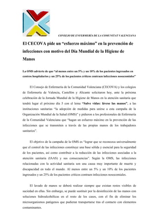 CONSEJO DE ENFERMERÍA DE LA COMUNITAT VALENCIANA
El CECOVA pide un “esfuerzo máximo” en la prevención de
infecciones con motivo del Día Mundial de la Higiene de
Manos
La OMS advierte de que “al menos entre un 5% y un 10% de los pacientes ingresados en
centros hospitalarios y un 25% de los pacientes críticos contraen infecciones nosocomiales”
El Consejo de Enfermería de la Comunidad Valenciana (CECOVA) y los colegios
de Enfermería de Valencia, Castellón y Alicante solicitaron hoy, ante la próxima
celebración de la Jornada Mundial de la Higiene de Manos en la atención sanitaria que
tendrá lugar el próximo día 5 con el lema “Salve vidas: lávese las manos”, a las
instituciones sanitarias “la adopción de medidas para unirse a esta campaña de la
Organización Mundial de la Salud (OMS)” y pidieron a los profesionales de Enfermería
de la Comunidad Valenciana que “hagan un esfuerzo máximo en la prevención de las
infecciones que se transmiten a través de las propias manos de los trabajadores
sanitarios”.
El objetivo de la campaña de la OMS es “lograr que se reconozca universalmente
que el control de las infecciones constituye una base sólida y esencial para la seguridad
de los pacientes, así como contribuir a la reducción de las infecciones asociadas a la
atención sanitaria (IAAS) y sus consecuencias”. Según la OMS, las infecciones
relacionadas con la actividad sanitaria son una causa muy importante de muerte y
discapacidad en todo el mundo. Al menos entre un 5% y un 10% de los pacientes
ingresados y un 25% de los pacientes críticos contraen infecciones nosocomiales.
El lavado de manos se deberá realizar siempre que existan restos visibles de
suciedad en ellas. Sin embargo, se puede sustituir por la desinfección de las manos con
soluciones hidroalcohólicas en el resto de los casos, con el fin de eliminar los
microorganismos patógenos que pudieran transportarse tras el contacto con elementos
contaminantes.
 