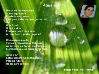 Nasce de uma nascente
A leve água pura.
É bebida com amor
E há para todas as doenças a cura.
O ar é tudo.
O ar é a vida!
É tudo o que é para amar,
Ai, que bom o poder respirar!
Com a Água e o Ar,
Temos a maravilhosa Natureza.
As árvores, as flores, os animais…
Elementos que se querem ver mais.
Água e Ar.
Estão sempre na minha mente,
Para no futuro
Os ter para sempre.
Diogo Peixe, nº5,1ºTRRB
Água e Ar
 