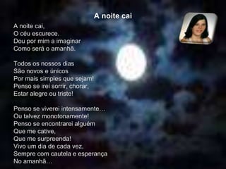 A noite cai
A noite cai,
O céu escurece.
Dou por mim a imaginar
Como será o amanhã.
Todos os nossos dias
São novos e únicos
Por mais simples que sejam!
Penso se irei sorrir, chorar,
Estar alegre ou triste!
Penso se viverei intensamente…
Ou talvez monotonamente!
Penso se encontrarei alguém
Que me cative,
Que me surpreenda!
Vivo um dia de cada vez,
Sempre com cautela e esperança
No amanhã…
 