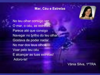 No teu olhar consigo ver
O mar, o céu, as estrelas.
Parece até que consigo
Navegar no brilho do teu olhar.
Gostava de poder nadar
No mar dos teus olhos,
Voar pelo teu céu
E alcançar as tuas estrelas!
Adoro-te!
Vânia Silva, 1ºTRA
Mar, Céu e Estrelas
 