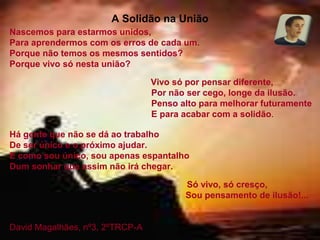 A Solidão na União
Nascemos para estarmos unidos,
Para aprendermos com os erros de cada um.
Porque não temos os mesmos sentidos?
Porque vivo só nesta união?
Vivo só por pensar diferente,
Por não ser cego, longe da ilusão.
Penso alto para melhorar futuramente
E para acabar com a solidão.
Há gente que não se dá ao trabalho
De ser único e o próximo ajudar.
E como sou único, sou apenas espantalho
Dum sonhar que assim não irá chegar.
Só vivo, só cresço,
Sou pensamento de ilusão!...
David Magalhães, nº3, 2ºTRCP-A
 