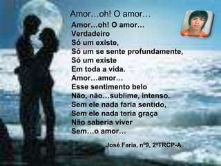 Amor…oh! O amor…
Amor…oh! O amor…
Verdadeiro
Só um existe,
Só um se sente profundamente,
Só um existe
Em toda a vida.
Amor…amor…
Esse sentimento belo
Não, não…sublime, intenso.
Sem ele nada faria sentido,
Sem ele nada teria graça
Não saberia viver
Sem…o amor…
José Faria, nº9, 2ºTRCP-A
 