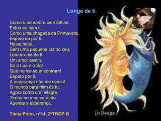 Longe de ti
Como uma árvore sem folhas,
Estou eu sem ti.
Como uma chegada da Primavera,
Espero eu por ti.
Nesta noite,
Sem uma pequena luz no céu,
Lembro-me de ti.
Um amor assim,
Só a Lua e o Sol
Que nunca se encontram!
Espero por ti,
A esperança não me cansa!
O mundo para mim és tu.
Agora como um milagre,
Tenho no meu coração
Apenas a esperança.
Tânia Pinto, nº14, 2ºTRCP-B
 