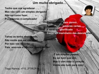 Um muito obrigado…
Tenho que vos agradecer
Mas não com um simples obrigado!
Não sei como fazer,
Por palavras é complicado!
Passei noites sem dormir,
À procura de palavras certas
E senti-me glorificado
Como um marinheiro das descobertas.
Talvez as tenha encontrado,
São vocês que me vão dizer.
Por isso vos recordo:
Pais, amo-vos e não vos quero perder!
É um simples poema,
Eu sei bem que sim,
Mas é com todo o coração,
Vocês são tudo para mim!
Tiago Ramos, nº15, 2ºTRCP-B
 